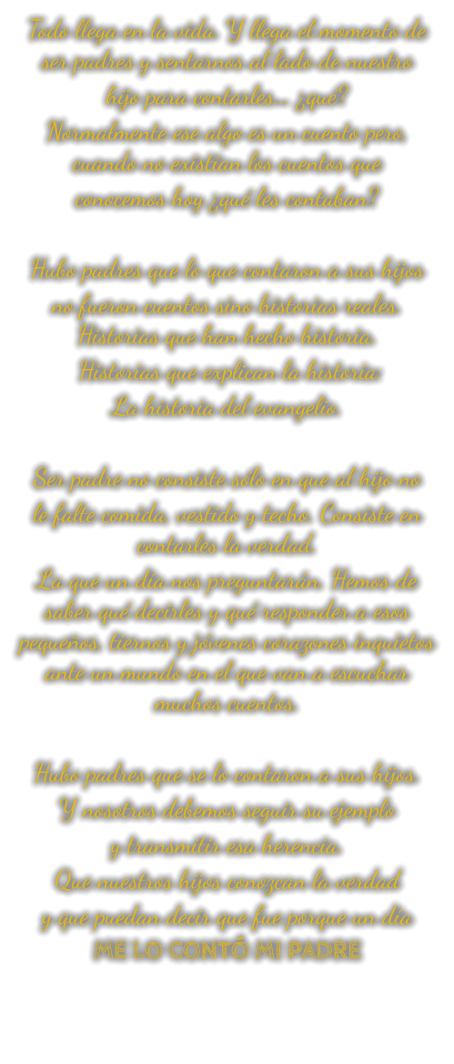 Todo llega en la vida. Y llega el momento de ser padres y sentarnos al lado de nuestro hijo para contarles... ¿qué? Normalmente ese algo es un cuento pero, cuando no existían los cuentos que conocemos hoy ¿qué les contaban?  Hubo padres que lo que contaron a sus hijos no fueron cuentos sino historias reales. Historias que han hecho historia.  Historias que explican la historia: La historia del evangelio.  Ser padre no consiste sólo en que al hijo no le falte comida, vestido y techo. Consiste en contarles la verdad. La que un día nos preguntarán. Hemos de saber qué decirles y qué responder a esos pequeños, tiernos y jóvenes corazones inquietos ante un mundo en el que van a escuchar muchos cuentos.  Hubo padres que se lo contaron a sus hijos. Y nosotros debemos seguir su ejemplo y transmitir esa herencia. Que nuestros hijos conozcan la verdad y que puedan decir que fue porque un día ME LO CONTÓ MI PADRE